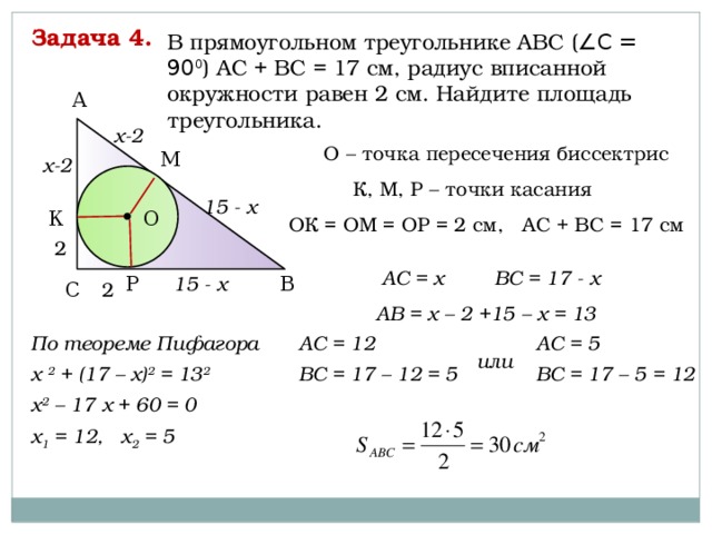 Задача 4. В прямоугольном треугольнике АВС ( ∠С = 90 0 ) АС + ВС = 17 см, радиус вписанной окружности равен 2 см. Найдите площадь треугольника. А х-2 О – точка пересечения биссектрис М х-2 К, М, Р – точки касания 15 - х О К ОК = ОМ = ОР = 2 см, АС + ВС = 17 см 2 АС = х ВС = 17 - х Р В 15 - х 2 С АВ = х – 2 +15 – х = 13 По теореме Пифагора АС = 12 АС = 5 х 2 + (17 – х) 2 = 13 2  ВС = 17 – 12 = 5 ВС = 17 – 5 = 12 х 2 – 17 х + 60 = 0 х 1 = 12, х 2 = 5 или   
