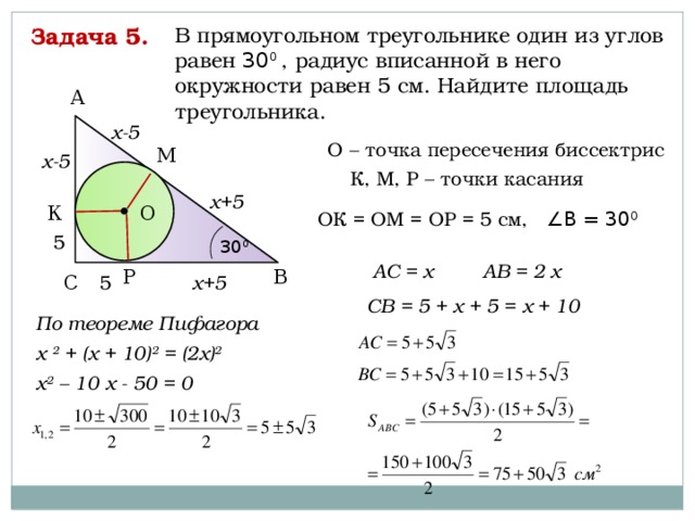 Задача 5. В прямоугольном треугольнике один из углов равен 30 0 , радиус вписанной в него окружности равен 5 см. Найдите площадь треугольника. А х-5 О – точка пересечения биссектрис М х-5 К, М, Р – точки касания х+5 О К ОК = ОМ = ОР = 5 см, ∠В = 30 0 5 30 0 АВ = 2 х АС = х Р В С 5 х+5 СВ = 5 + х + 5 = х + 10 По теореме Пифагора х 2 + (х + 10) 2 = (2х) 2  х 2 – 10 х - 50 = 0   