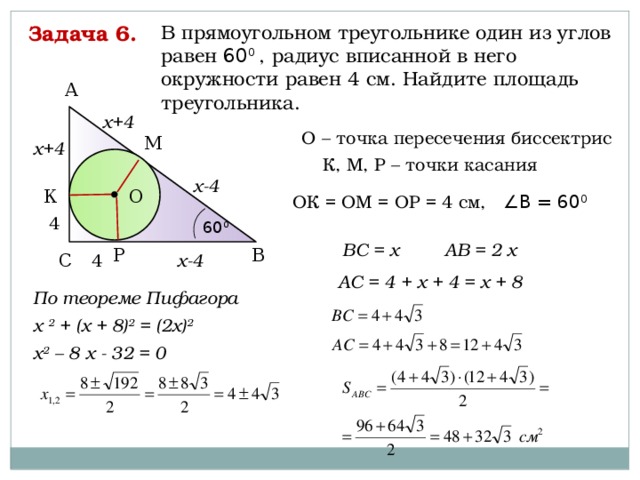 Задача 6. В прямоугольном треугольнике один из углов равен 60 0 , радиус вписанной в него окружности равен 4 см. Найдите площадь треугольника. А х+4 О – точка пересечения биссектрис М х+4 К, М, Р – точки касания х-4 О К ОК = ОМ = ОР = 4 см, ∠В = 60 0 4 60 0 АВ = 2 х ВС = х Р В С 4 х-4 АС = 4 + х + 4 = х + 8 По теореме Пифагора х 2 + (х + 8) 2 = (2х) 2  х 2 – 8 х - 32 = 0   