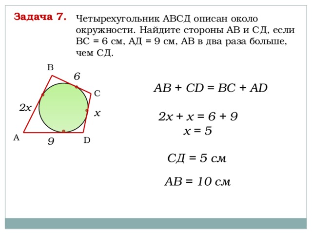 Задача 7. Четырехугольник АВСД описан около окружности. Найдите стороны АВ и СД, если ВС = 6 см, АД = 9 см, АВ в два раза больше, чем СД. B 6 AB + CD = BC + AD C 2х х 2х + х = 6 + 9 х = 5 A 9 D СД = 5 см АВ = 10 см 