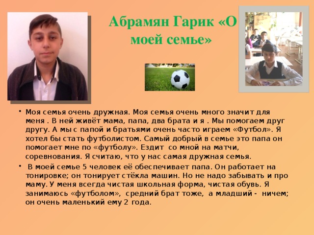 Абрамян Гарик «О моей семье» Моя семья очень дружная. Моя семья очень много значит для меня . В ней живёт мама, папа, два брата и я . Мы помогаем друг другу. А мы с папой и братьями очень часто играем «Футбол». Я хотел бы стать футболистом. Самый добрый в семье это папа он помогает мне по «футболу». Ездит со мной на матчи, соревнования. Я считаю, что у нас самая дружная семья.  В моей семье 5 человек её обеспечивает папа. Он работает на тонировке; он тонирует стёкла машин. Но не надо забывать и про маму. У меня всегда чистая школьная форма, чистая обувь. Я занимаюсь «футболом», средний брат тоже, а младший - ничем; он очень маленький ему 2 года. 