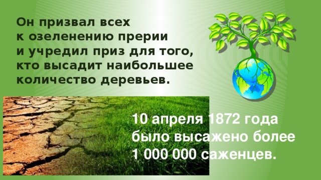 Он призвал всех к озеленению прерии и учредил приз для того, кто высадит наибольшее количество деревьев. 10 апреля 1872 года было высажено более 1 000 000 саженцев. 