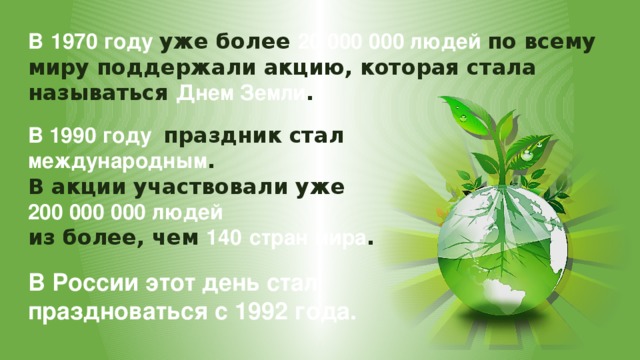 В  1970 году уже более 20 000 000 людей по всему миру поддержали акцию, которая стала называться Днем Земли . В 1990 году праздник стал международным . В акции участвовали уже 200 000 000 людей из более, чем 140  стран мира . В России этот день стал праздноваться с 1992 года. 