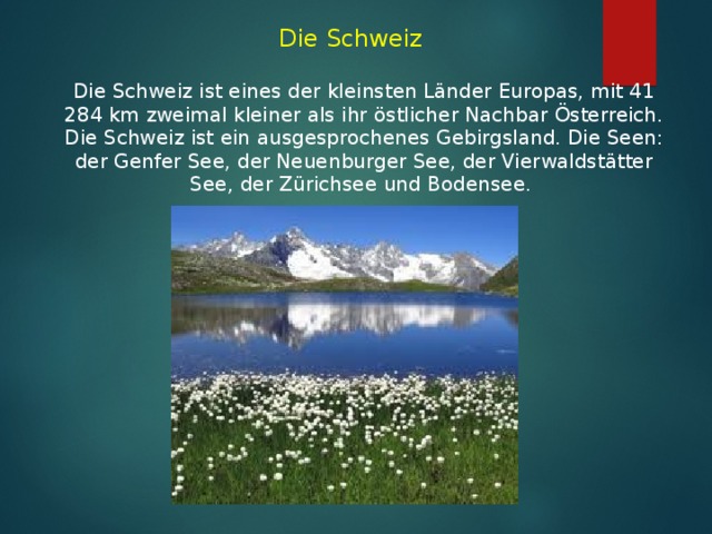 Die Schweiz   Die Schweiz ist eines der kleinsten Länder Europas, mit 41 284 km  zweimal kleiner als ihr östlicher Nachbar Österreich. Die Schweiz ist ein ausgesprochenes Gebirgsland. Die Seen: der Genfer See, der Neuenburger See, der Vierwaldstätter See, der Zürichsee und Bodensee.  