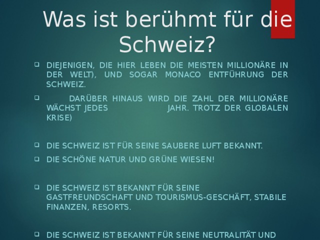 Was ist berühmt für die Schweiz? DIEJENIGEN, DIE HIER LEBEN DIE MEISTEN MILLIONÄRE IN DER WELT), UND SOGAR MONACO ENTFÜHRUNG DER SCHWEIZ.  DARÜBER HINAUS WIRD DIE ZAHL DER MILLIONÄRE WÄCHST JEDES JAHR. TROTZ DER GLOBALEN KRISE)  DIE SCHWEIZ IST FÜR SEINE SAUBERE LUFT BEKANNT. DIE SCHÖNE NATUR UND GRÜNE WIESEN!  DIE SCHWEIZ IST BEKANNT FÜR SEINE GASTFREUNDSCHAFT UND TOURISMUS-GESCHÄFT, STABILE FINANZEN, RESORTS.  DIE SCHWEIZ IST BEKANNT FÜR SEINE NEUTRALITÄT UND GEIST, OHNE KRIEGE UND MILITÄRISCHEN KONFLIKTEN ZU LEBEN 