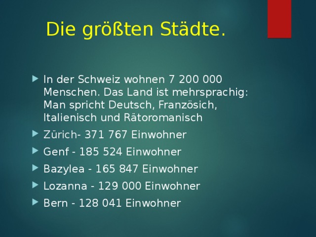 D ie größten Städte .  In der Schweiz wohnen 7 200 000 Menschen. Das Land ist mehrsprachig: Man spricht Deutsch, Französich, Italienisch und Rätoromanisch Zürich - 371 767 Einwohner Genf - 185 524 Einwohner Bazylea - 165 847 Einwohner Lozanna - 129 000 Einwohner Bern - 128 041 Einwohner  