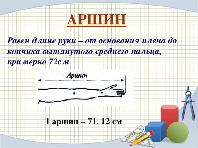 АРШИН Равен длине руки – от основания плеча до кончика вытянутого среднего пальца, примерно 72см  1 аршин = 71, 12 см 