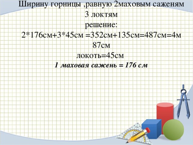 Ширину горницы ,равную 2маховым саженям 3 локтям  решение:  2*176см+3*45см =352см+135см=487см=4м 87см  локоть=45см  1 маховая сажень = 176 см    