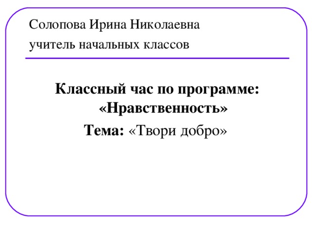 Солопова Ирина Николаевна учитель начальных классов   Классный час по программе: «Нравственность» Тема: «Твори добро»