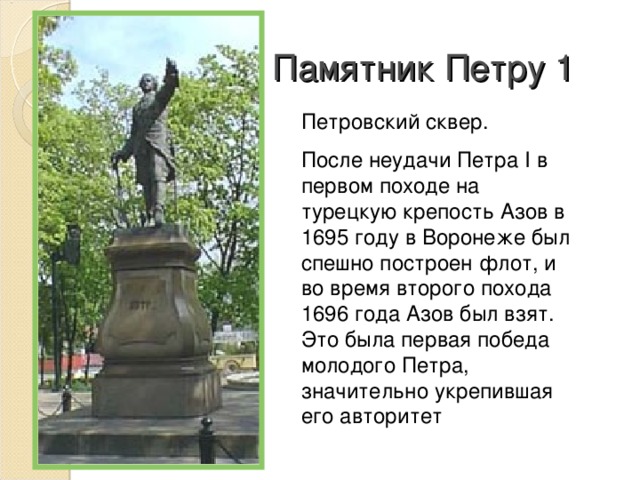 Памятник Петру 1 Петровский сквер. После неудачи Петра I в первом походе на турецкую крепость Азов в 1695 году в Воронеже был спешно построен флот, и во время второго похода 1696 года Азов был взят. Это была первая победа молодого Петра, значительно укрепившая его авторитет 