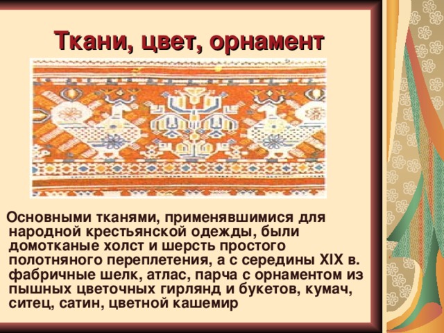 Ткани, цвет, орнамент   Основными тканями, применявшимися для народной крестьянской одежды, были домотканые холст и шерсть простого полотняного переплетения, а с середины XIX в. фабричные шелк, атлас, парча с орнаментом из пышных цветочных гирлянд и букетов, кумач, ситец, сатин, цветной кашемир  