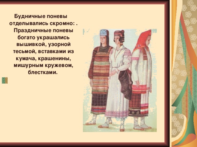 Будничные поневы отделывались скромно: . Праздничные поневы богато украшались вышивкой, узорной тесьмой, вставками из кумача, крашенины, мишурным кружевом, блестками.       Будничные поневы отделывались скромно: шерстяной домотканой узорной тесьмой (пояском) по низу. Праздничные поневы богато украшались вышивкой, узорной тесьмой, вставками из кумача, крашенины, мишурным кружевом, блестками. Широкая горизонтальная полоса подола сочеталась с прошвами, вертикальными цветными вставками. Колористическое решение понев было особенно ярким и красочным благодаря их темному фону.     