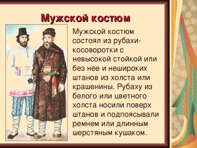 Мужской  костюм Мужской костюм состоял из рубахи-косоворотки с невысокой стойкой или без нее и нешироких штанов из холста или крашенины. Рубаху из белого или цветного холста носили поверх штанов и подпоясывали ремнем или длинным шерстяным кушаком. 