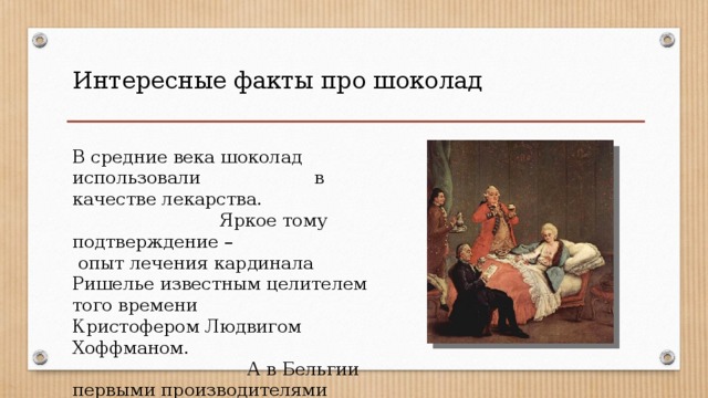 Интересные факты про шоколад В средние века шоколад использовали в качестве лекарства. Яркое тому подтверждение – опыт лечения кардинала Ришелье известным целителем того времени Кристофером Людвигом Хоффманом. А в Бельгии первыми производителями шоколада были фармацевты. 