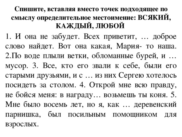 Спишите, вставляя вместо точек подходящее по смыслу определительное местоимение: ВСЯКИЙ, КАЖДЫЙ, ЛЮБОЙ  1. И она не забудет. Всех приветит, … доброе слово найдет. Вот она какая, Мария- то наша. 2.По воде плыли ветки, обломанные бурей, и … мусор. 3. Все, кто его звали к себе, были его старыми друзьями, и с … из них Сергею хотелось посидеть за столом. 4. Открой мне всю правду, не бойся меня: в награду… возьмешь ты коня. 5. Мне было восемь лет, но я, как … деревенский парнишка, был посильным помощником для взрослых. 