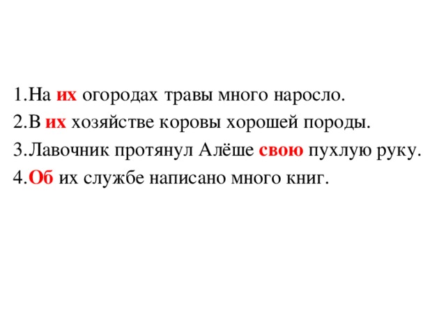 1.На их огородах травы много наросло. 2.В их хозяйстве коровы хорошей породы. 3.Лавочник протянул Алёше свою пухлую руку. 4. Об их службе написано много книг. 