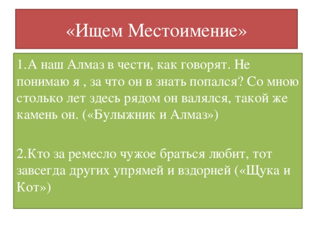 «Ищем Местоимение» 1.А наш Алмаз в чести, как говорят. Не понимаю я , за что он в знать попался? Со мною столько лет здесь рядом он валялся, такой же камень он. («Булыжник и Алмаз») 2.Кто за ремесло чужое браться любит, тот завсегда других упрямей и вздорней («Щука и Кот»)