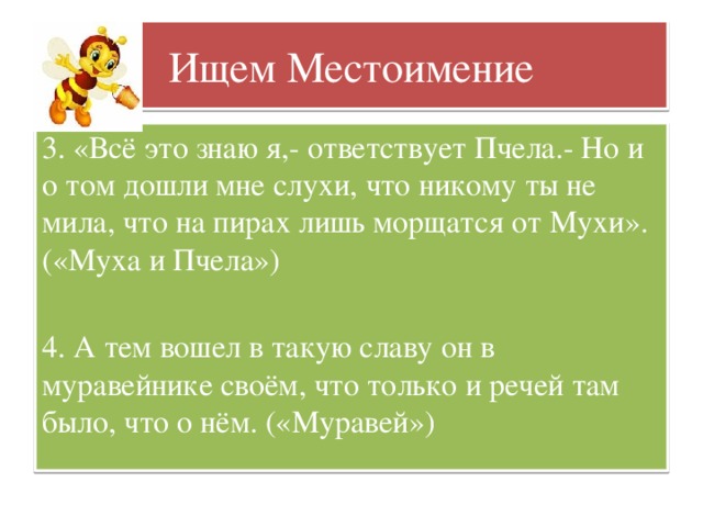 Ищем Местоимение 3. «Всё это знаю я,- ответствует Пчела.- Но и о том дошли мне слухи, что никому ты не мила, что на пирах лишь морщатся от Мухи». («Муха и Пчела») 4. А тем вошел в такую славу он в муравейнике своём, что только и речей там было, что о нём. («Муравей»)