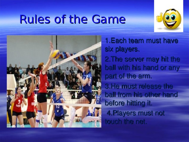  Rules of the Game 1.Each team must have six players. 2.The server may hit the ball with his hand or any part of the arm. 3.He must release the ball from his other hand before hitting it.  4.Players must not touch the net.   