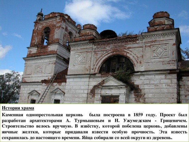 История храма Каменная однопрестольная церковь была построена в 1859 году. Проект был разработан архитекторами А. Турмышевым и Н. Ужумедским - Грицевичем. Строительство велось вручную. В извёстку, которой побелена церковь, добавлены яичные желтки, которые придавали извести особую прочность. Эта известь сохранилась до настоящего времени. Яйца собирали со всей округи из деревень. 