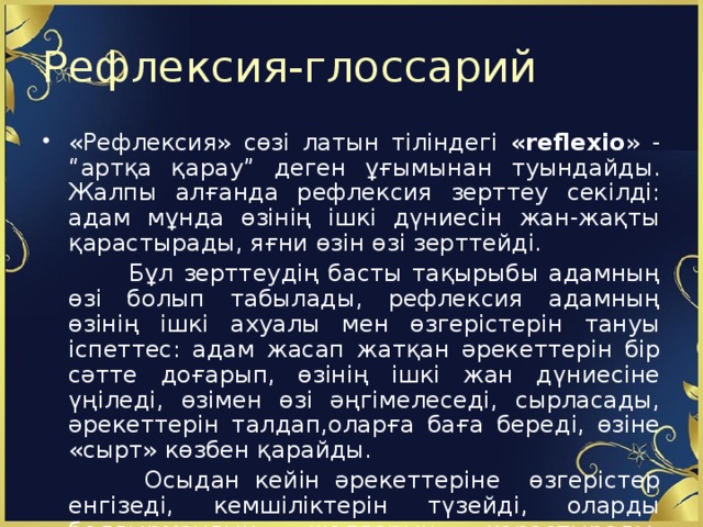 Рефлексия-глоссарий «Рефлексия» сөзі латын тіліндегі «reflexio » - “артқа қарау” деген ұғымынан туындайды. Жалпы алғанда рефлексия зерттеу секілді: адам мұнда өзінің ішкі дүниесін жан-жақты қарастырады, яғни өзін өзі зерттейді.  Бұл зерттеудің басты тақырыбы адамның өзі болып табылады, рефлексия адамның өзінің ішкі ахуалы мен өзгерістерін тануы іспеттес: адам жасап жатқан әрекеттерін бір сәтте доғарып, өзінің ішкі жан дүниесіне үңіледі, өзімен өзі әңгімелеседі, сырласады, әрекеттерін талдап,оларға баға береді, өзіне «сырт» көзбен қарайды.  Осыдан кейін әрекеттеріне өзгерістер енгізеді, кемшіліктерін түзейді, оларды болдырмаудың жолдарын қарастырады, болашақта қандай істер жасайтындығын жоспарлайды.