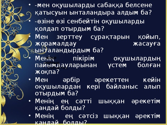 -мен оқушыларды сабаққа белсене қатысуын ынталандыра алдым ба? -өзіне өзі сенбейтін оқушыларды қолдап отырдым ба? Мен зерттеу сұрақтарын қойып, жорамалдау жасауға ынталандырдым ба? Менің пікірім оқушылардың пайымдауларынан үстем болған жоқпа? Мен әрбір әрекеттен кейін оқушылардан кері байланыс алып отырдым ба? Менің ең сәтті шыққан әрекетім қандай болды? Менің ең сәтсіз шыққан әректім қандай болды? Бұл сабақ бұдан да мәнді болу үшін оған қандай өзгерістер енгізе аламын? - жеке -топтық Сыныптық