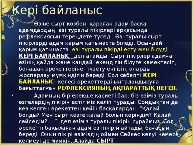 Кері байланыс  Өзіне сырт көзбен қараған адам басқа адамдардың өзі туралы пікірлері арқасында рефлексиясын тереңдете түседі. Өзі туралы сырт пікірлерді адам қарым қатынаста біледі. Осындай қарым қатынаста өзі туралы пікірді есту мен білуді КЕРІ БАЙЛАНЫС деп атайды. Сырт пікірлер адамға өзінің қайда және қандай екендігін білуге көмектесіп, болашақ әрекеттеріне түзету енгізіп, оларды жоспарлау мүмкіндігін береді. Сол себепті КЕРІ БАЙЛАНЫС - келесі әрекеттерді ынталандыруға бағытталған РЕФЛЕКСИЯНЫҢ АҚПАРАТТЫҚ НЕГІЗІ .  Адамның бір ерекше қасиеті бар: біз өзіміз туралы өзгелердің пікірін естігіміз келіп тұрады. Сондықтан да кез келген әрекеттен кейін басқалардан “Қалай болды? Мен сырт көзге қалай болып көріндім? Қалай сөйледім?....” деп өзіміз туралы пікірін сұраймыз. Сол әрекетті бақылаған адам өз пікірін айтады, бағасын береді. Оның пікірі өзіміздің оймен Сәйкес келуі немесе келмеуі де мүмкін. Алайда СЫРТ  ПІКІР БІЗГЕ БІЛІМ МЕН ӘРЕКЕТТЕРІМІЗДІ ТҮЗЕТУ, ЖАҚСАРТУ МҮМКІНДІГІН БЕРЕДІ.  Олардың мұндай пікірі біз үшін  КЕРІ БАЙЛАНЫС болады.