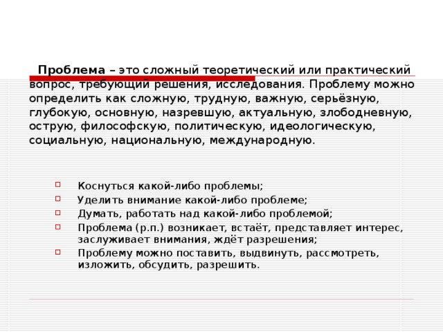   Проблема – это сложный теоретический или практический вопрос, требующий решения, исследования. Проблему можно определить как сложную, трудную, важную, серьёзную, глубокую, основную, назревшую, актуальную, злободневную, острую, философскую, политическую, идеологическую, социальную, национальную, международную. Коснуться какой-либо проблемы; Уделить внимание какой-либо проблеме; Думать, работать над какой-либо проблемой; Проблема (р.п.) возникает, встаёт, представляет интерес, заслуживает внимания, ждёт разрешения; Проблему можно поставить, выдвинуть, рассмотреть, изложить, обсудить, разрешить. 