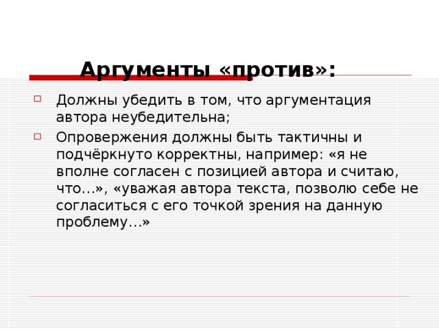  Аргументы «против»:   Должны убедить в том, что аргументация автора неубедительна; Опровержения должны быть тактичны и подчёркнуто корректны, например: «я не вполне согласен с позицией автора и считаю, что…», «уважая автора текста, позволю себе не согласиться с его точкой зрения на данную проблему…» 