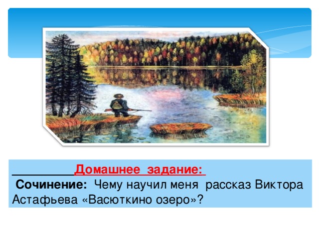  Домашнее задание:   Сочинение: Чему научил меня рассказ Виктора Астафьева «Васюткино озеро»? 