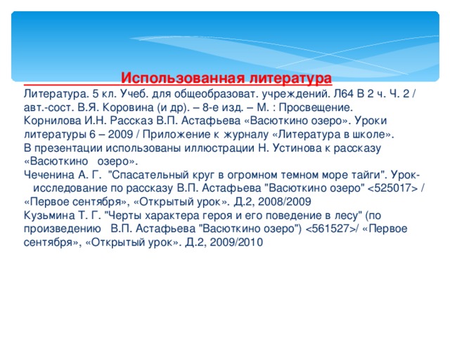  Использованная литература Литература. 5 кл. Учеб. для общеобразоват. учреждений. Л64 В 2 ч. Ч. 2 / авт.-сост. В.Я. Коровина (и др). – 8-е изд. – М. : Просвещение. Корнилова И.Н. Рассказ В.П. Астафьева «Васюткино озеро». Уроки литературы 6 – 2009 / Приложение к журналу «Литература в школе». В презентации использованы иллюстрации Н. Устинова к рассказу «Васюткино озеро». Чеченина А. Г. 