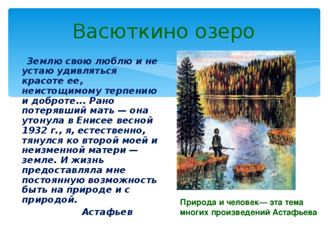 Васюткино озеро  Землю свою люблю и не устаю удивляться красоте ее, неистощимому терпению и доброте... Рано потерявший мать — она утонула в Енисее весной 1932 г., я, естественно, тянулся ко второй моей и неизменной матери — земле. И жизнь предоставляла мне постоянную возможность быть на природе и с природой.  Астафьев Природа и человек— эта тема многих произведений Астафьева  