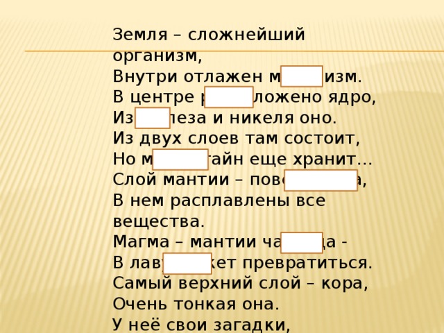 Земля – сложнейший организм,    Внутри отлажен механизм.   В центре расположено ядро,   Из железа и никеля оно.   Из двух слоев там состоит,   Но много тайн еще хранит…    Слой мантии – поверх ядра,   В нем расплавлены все вещества.   Магма – мантии частица -   В лаву может превратиться.    Самый верхний слой – кора,   Очень тонкая она.    У неё свои загадки,   Слои она сминает в складки. 