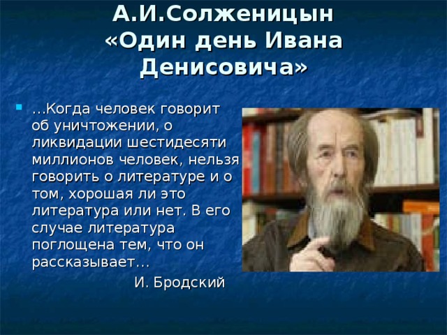 А.И.Солженицын  «Один день Ивана Денисовича»   … Когда человек говорит об уничтожении, о ликвидации шестидесяти миллионов человек, нельзя говорить о литературе и о том, хорошая ли это литература или нет. В его случае литература поглощена тем, что он рассказывает…  И. Бродский 