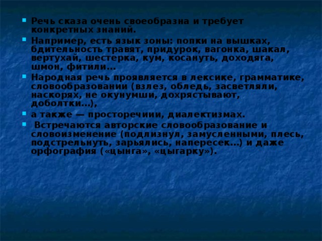 Речь сказа очень своеобразна и требует конкретных знаний. Например, есть язык зоны: попки на вышках, бдительность травят, придурок, вагонка, шакал, вертухай, шестерка, кум, косануть, доходяга, шмон, фитили… Народная речь проявляется в лексике, грамматике, словообразовании (взлез, обледь, засветляли, наскорях, не окунумши, дохрястывают, доболтки…), а также — просторечиии, диалектизмах.  Встречаются авторские словообразование и словоизменение (подлизнул, замусленными, плесь, подстрельнуть, зарьялись, напересек…) и даже орфография («цынга», «цыгарку»). 