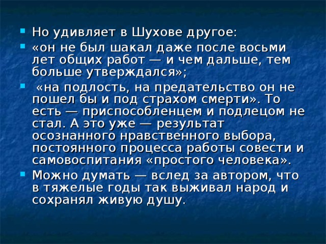 Но удивляет в Шухове другое: «он не был шакал даже после восьми лет общих работ — и чем дальше, тем больше утверждался»;  «на подлость, на предательство он не пошел бы и под страхом смерти». То есть — приспособленцем и подлецом не стал. А это уже — результат осознанного нравственного выбора, постоянного процесса работы совести и самовоспитания «простого человека». Можно думать — вслед за автором, что в тяжелые годы так выживал народ и сохранял живую душу. 
