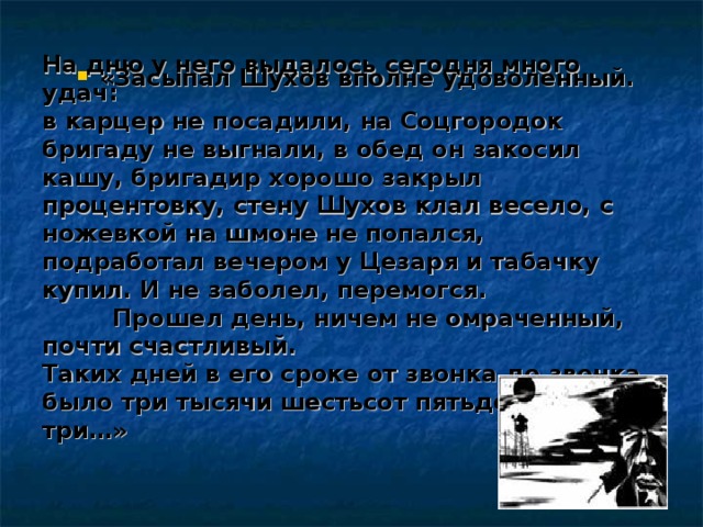  «Засыпал Шухов вполне удоволенный. «Засыпал Шухов вполне удоволенный.   На дню у него выдалось сегодня много удач:  в карцер не посадили, на Соцгородок бригаду не выгнали, в обед он закосил кашу, бригадир хорошо закрыл процентовку, стену Шухов клал весело, с ножевкой на шмоне не попался, подработал вечером у Цезаря и табачку купил. И не заболел, перемогся.   Прошел день, ничем не омраченный, почти счастливый.  Таких дней в его сроке от звонка до звонка было три тысячи шестьсот пятьдесят три…» 