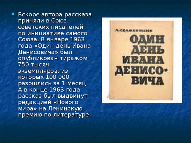 Вскоре автора рассказа приняли в Союз советских писателей по инициативе самого Союза. В январе 1963 года «Один день Ивана Денисовича» был опубликован тиражом 750 тысяч экземпляров, из которых 100 000 разошлись за 1 месяц. А в конце 1963 года рассказ был выдвинут редакцией «Нового мира» на Ленинскую премию по литературе. 