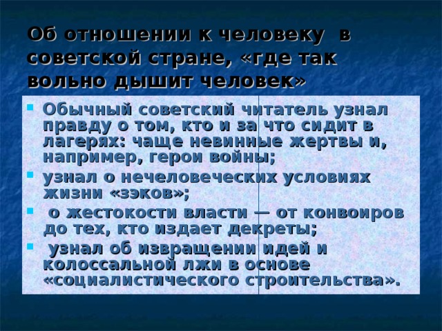 Об отношении к человеку в советской стране, «где так вольно дышит человек» Обычный советский читатель узнал правду о том, кто и за что сидит в лагерях: чаще невинные жертвы и, например, герои войны; узнал о нечеловеческих условиях жизни «зэков»;  о жестокости власти — от конвоиров до тех, кто издает декреты;  узнал об извращении идей и колоссальной лжи в основе «социалистического строительства». 
