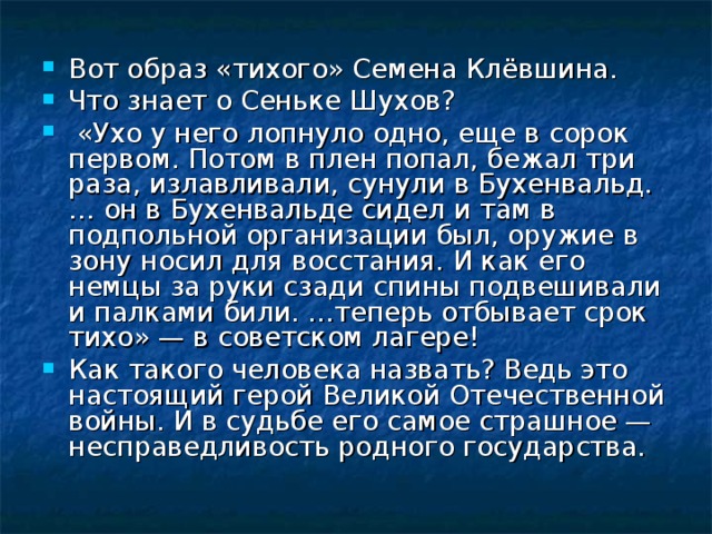 Вот образ «тихого» Семена Клёвшина. Что знает о Сеньке Шухов?  «Ухо у него лопнуло одно, еще в сорок первом. Потом в плен попал, бежал три раза, излавливали, сунули в Бухенвальд. … он в Бухенвальде сидел и там в подпольной организации был, оружие в зону носил для восстания. И как его немцы за руки сзади спины подвешивали и палками били. …теперь отбывает срок тихо» — в советском лагере! Как такого человека назвать? Ведь это настоящий герой Великой Отечественной войны. И в судьбе его самое страшное — несправедливость родного государства. 