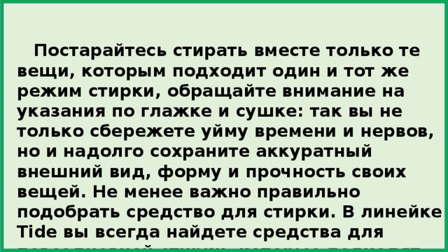  Постарайтесь стирать вместе только те вещи, которым подходит один и тот же режим стирки, обращайте внимание на указания по глажке и сушке: так вы не только сбережете уйму времени и нервов, но и надолго сохраните аккуратный внешний вид, форму и прочность своих вещей. Не менее важно правильно подобрать средство для стирки. В линейке Tide вы всегда найдете средства для повседневной стирки, которые подходят именно вам. 