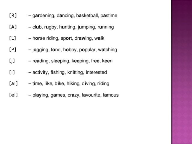 [R]  – g ar dening, d a ncing, b a sketball, p a stime [A]  – cl u b, r u gby, h u nting, j u mping, r u nning [L]  – h or se riding, sp or t, dr aw ing, w al k [P]  – j o gging, f o nd, h o bby, p o pular, w a tching [J]  – r ea ding, sl ee ping, k ee ping, fr ee , k ee n [I]  – act i v i ty, f i shing, kn i tting, i nterested [aI]  – t i me, l i ke, b i ke, h i king, d i ving, r i ding [eI]  – pl ay ing, g a mes, cr a zy, f a vourite, f a mous  