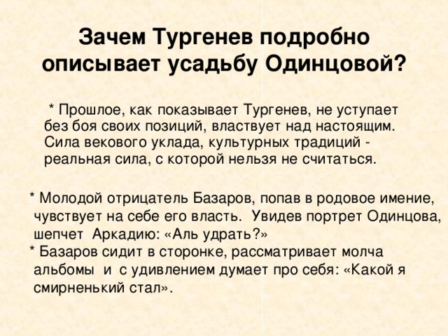 Зачем Тургенев подробно описывает усадьбу Одинцовой?  * Прошлое, как показывает Тургенев, не уступает без боя своих позиций, властвует над настоящим. Сила векового уклада, культурных традиций - реальная сила, с которой нельзя не считаться.  * Молодой отрицатель Базаров, попав в родовое имение,  чувствует на себе его власть. Увидев портрет Одинцова,  шепчет Аркадию: «Аль удрать?»  * Базаров сидит в сторонке, рассматривает молча  альбомы и с удивлением думает про себя: «Какой я  смирненький стал».