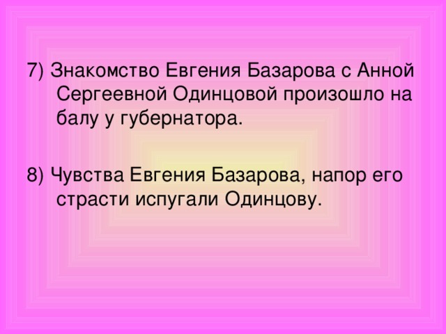7) Знакомство Евгения Базарова с Анной Сергеевной Одинцовой произошло на балу у губернатора. 8) Чувства Евгения Базарова, напор его страсти испугали Одинцову.