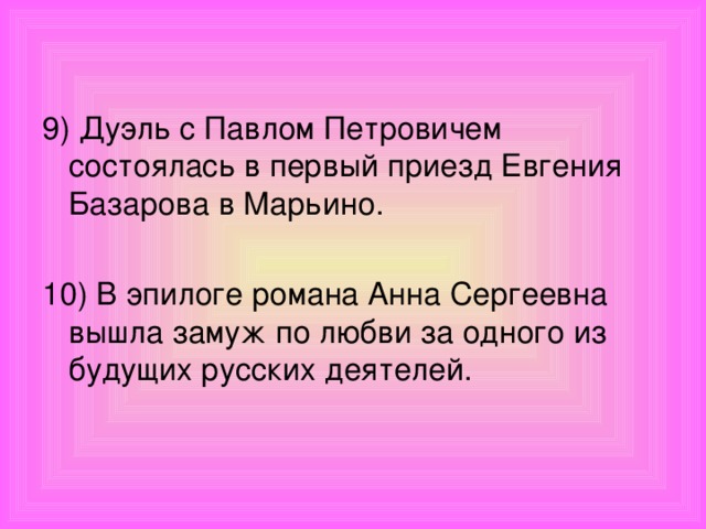 9) Дуэль с Павлом Петровичем состоялась в первый приезд Евгения Базарова в Марьино. 10) В эпилоге романа Анна Сергеевна вышла замуж по любви за одного из будущих русских деятелей.