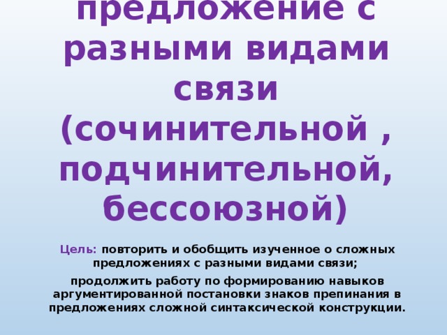 Сложное предложение с разными видами связи  (сочинительной , подчинительной, бессоюзной) Цель: повторить и обобщить изученное о сложных предложениях с разными видами связи; продолжить работу по формированию навыков аргументированной постановки знаков препинания в предложениях сложной синтаксической конструкции.