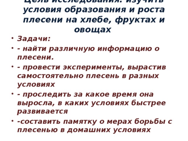 Цель исследования: изучить условия образования и роста плесени на хлебе, фруктах и овощах   Задачи: - найти различную информацию о плесени. - провести эксперименты, вырастив самостоятельно плесень в разных условиях - проследить за какое время она выросла, в каких условиях быстрее развивается -составить памятку о мерах борьбы с плесенью в домашних условиях 