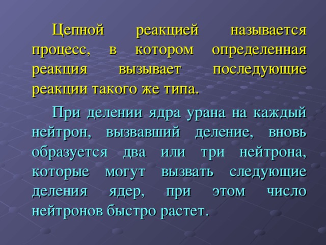   Цепной реакцией называется процесс, в котором определенная реакция вызывает последующие реакции такого же типа.   При делении ядра урана на каждый нейтрон, вызвавший деление, вновь образуется два или три нейтрона, которые могут вызвать следующие деления ядер, при этом число нейтронов быстро растет. 