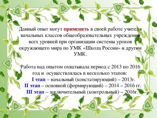 Данный опыт могут применять  в своей работе учителя начальных классов общеобразовательных учреждений всех уровней при организации системы уроков окружающего мира по УМК «Школа России» и другим УМК.   Работа над опытом охватывала период с 2013 по 2016 год и осуществлялась в несколько этапов:   I этап – начальный (констатирующий) – 2013г.   II этап – основной (формирующий) – 2014 – 2016 гг.   III этап – заключительный (контрольный) – 2016г.   