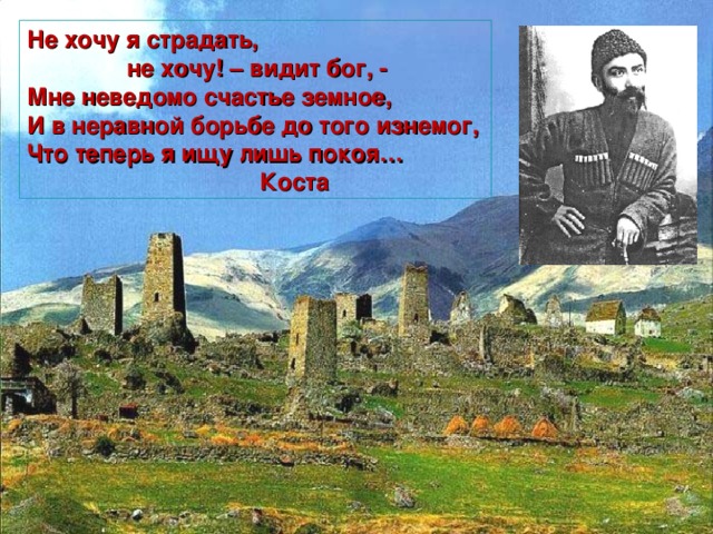 Не хочу я страдать,  не хочу! – видит бог, - Мне неведомо счастье земное, И в неравной борьбе до того изнемог, Что теперь я ищу лишь покоя…  Коста 